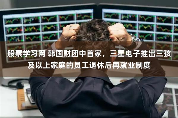 股票学习网 韩国财团中首家，三星电子推出三孩及以上家庭的员工退休后再就业制度