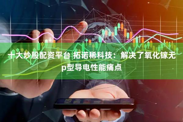 十大炒股配资平台 拓诺稀科技：解决了氧化镓无p型导电性能痛点