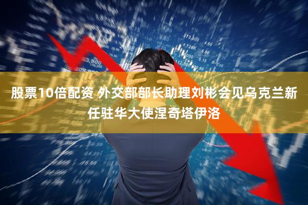 股票10倍配资 外交部部长助理刘彬会见乌克兰新任驻华大使涅奇塔伊洛