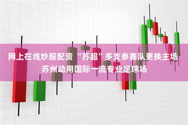 网上在线炒股配资 “苏超”多支参赛队更换主场 苏州动用国际一流专业足球场