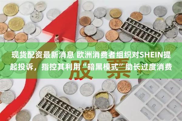 现货配资最新消息 欧洲消费者组织对SHEIN提起投诉，指控其利用“暗黑模式”助长过度消费