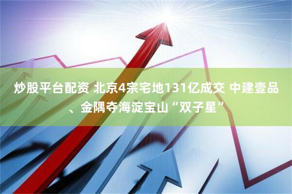 炒股平台配资 北京4宗宅地131亿成交 中建壹品、金隅夺海淀宝山“双子星”