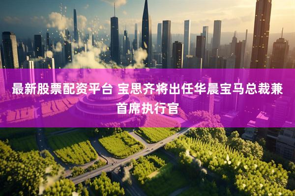 最新股票配资平台 宝思齐将出任华晨宝马总裁兼首席执行官