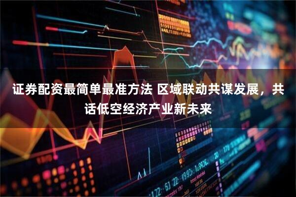 证券配资最简单最准方法 区域联动共谋发展，共话低空经济产业新未来