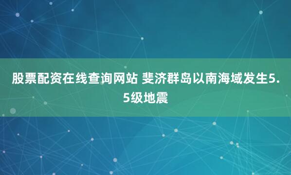 股票配资在线查询网站 斐济群岛以南海域发生5.5级地震