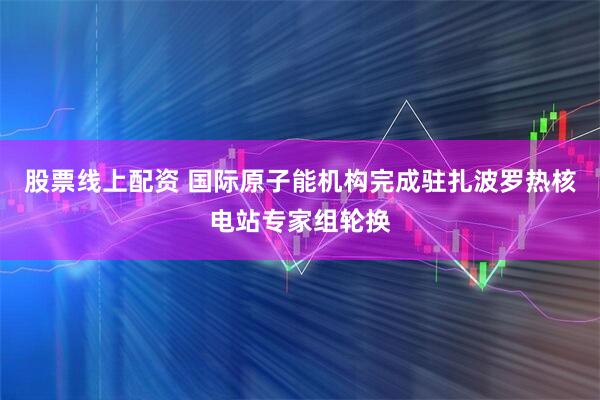 股票线上配资 国际原子能机构完成驻扎波罗热核电站专家组轮换