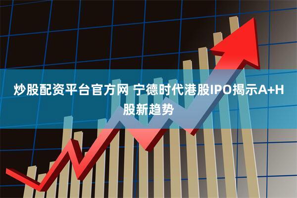 炒股配资平台官方网 宁德时代港股IPO揭示A+H股新趋势