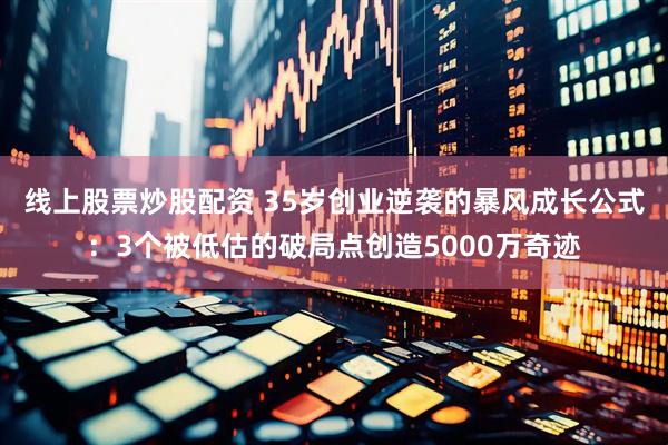 线上股票炒股配资 35岁创业逆袭的暴风成长公式：3个被低估的破局点创造5000万奇迹