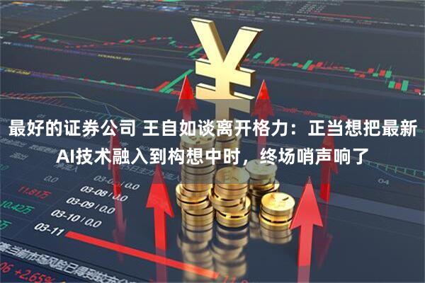 最好的证券公司 王自如谈离开格力：正当想把最新AI技术融入到构想中时，终场哨声响了