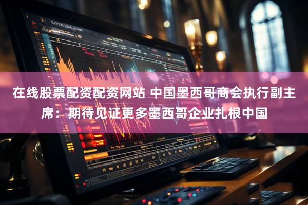 在线股票配资配资网站 中国墨西哥商会执行副主席：期待见证更多墨西哥企业扎根中国