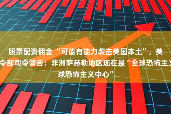 股票配资佣金 “可能有能力袭击美国本土”，美非洲司令部司令警告：非洲萨赫勒地区现在是“全球恐怖主义中心”