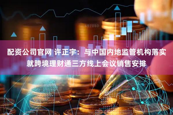 配资公司官网 许正宇：与中国内地监管机构落实就跨境理财通三方线上会议销售安排