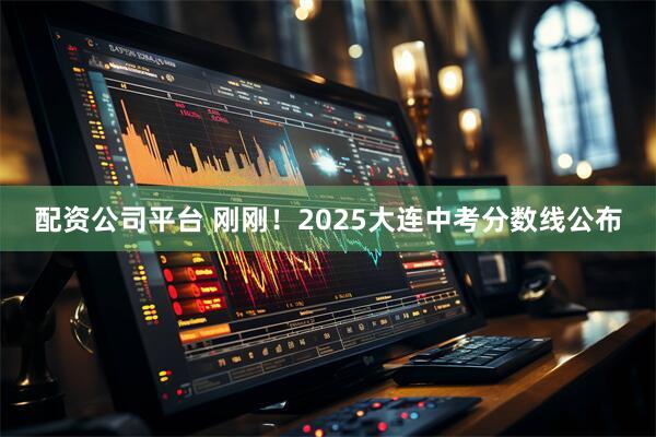 配资公司平台 刚刚！2025大连中考分数线公布