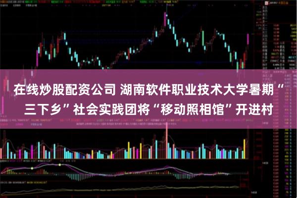 在线炒股配资公司 湖南软件职业技术大学暑期“三下乡”社会实践团将“移动照相馆”开进村