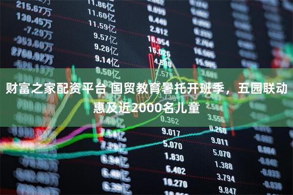 财富之家配资平台 国贸教育暑托开班季，五园联动惠及近2000名儿童
