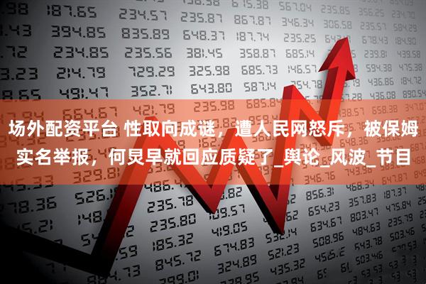 场外配资平台 性取向成谜，遭人民网怒斥，被保姆实名举报，何炅早就回应质疑了_舆论_风波_节目