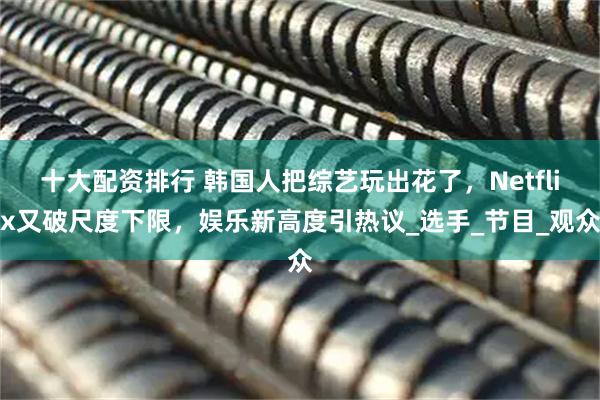 十大配资排行 韩国人把综艺玩出花了，Netflix又破尺度下限，娱乐新高度引热议_选手_节目_观众