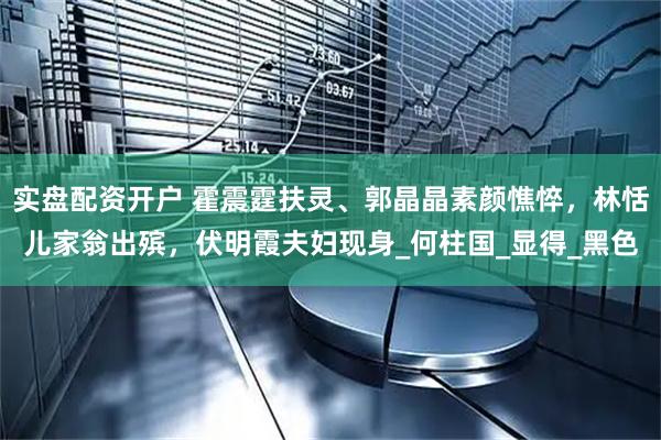 实盘配资开户 霍震霆扶灵、郭晶晶素颜憔悴，林恬儿家翁出殡，伏明霞夫妇现身_何柱国_显得_黑色