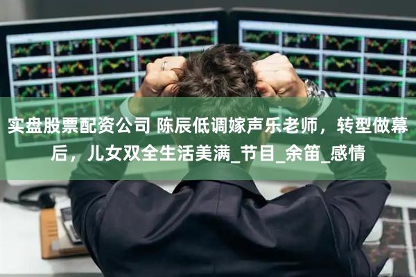 实盘股票配资公司 陈辰低调嫁声乐老师，转型做幕后，儿女双全生活美满_节目_余笛_感情