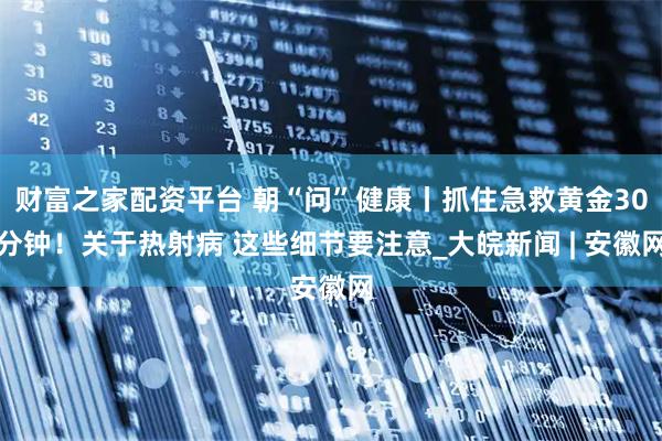 财富之家配资平台 朝“问”健康丨抓住急救黄金30分钟！关于热射病 这些细节要注意_大皖新闻 | 安徽网