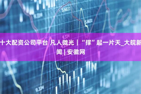 十大配资公司平台 凡人微光｜“撑”起一片天_大皖新闻 | 安徽网