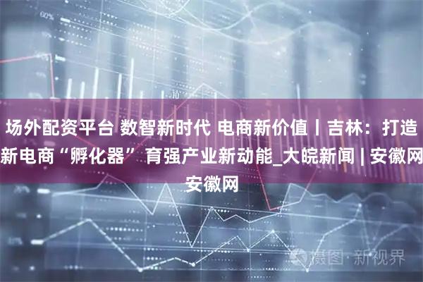 场外配资平台 数智新时代 电商新价值丨吉林：打造新电商“孵化器” 育强产业新动能_大皖新闻 | 安徽网