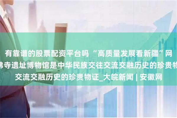 有靠谱的股票配资平台吗 “高质量发展看新疆”网络主题活动丨七个星佛寺遗址博物馆是中华民族交往交流交融历史的珍贵物证_大皖新闻 | 安徽网