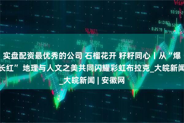 实盘配资最优秀的公司 石榴花开 籽籽同心丨从“爆红”到“长红” 地理与人文之美共同闪耀彩虹布拉克_大皖新闻 | 安徽网