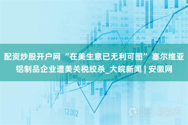 配资炒股开户网 “在美生意已无利可图” 塞尔维亚铝制品企业遭美关税绞杀_大皖新闻 | 安徽网