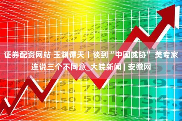 证券配资网站 玉渊谭天丨谈到“中国威胁” 美专家连说三个不同意_大皖新闻 | 安徽网