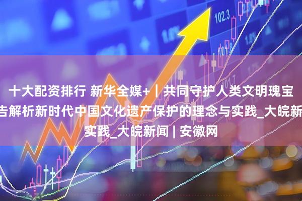 十大配资排行 新华全媒+｜共同守护人类文明瑰宝——智库报告解析新时代中国文化遗产保护的理念与实践_大皖新闻 | 安徽网