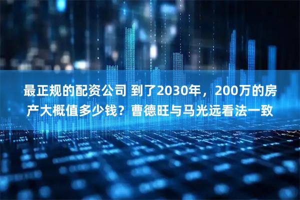 最正规的配资公司 到了2030年，200万的房产大概值多少钱？曹德旺与马光远看法一致
