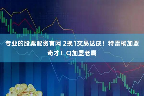 专业的股票配资官网 2换1交易达成！特雷杨加盟奇才！CJ加盟老鹰