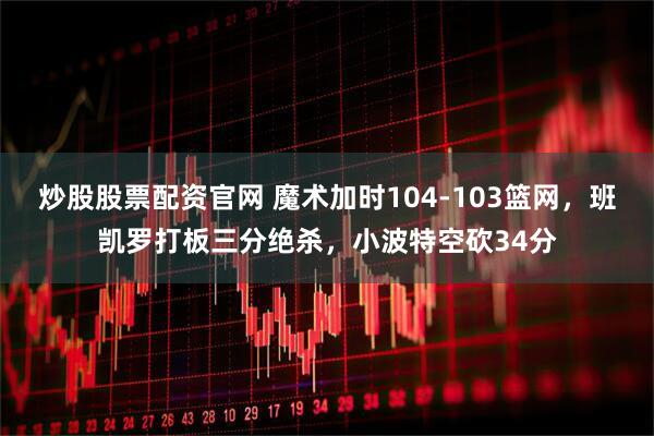 炒股股票配资官网 魔术加时104-103篮网，班凯罗打板三分绝杀，小波特空砍34分