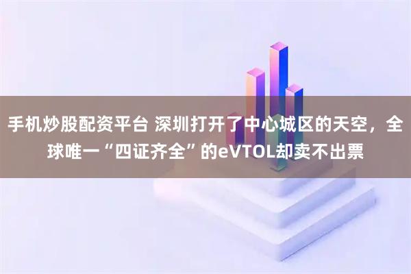 手机炒股配资平台 深圳打开了中心城区的天空，全球唯一“四证齐全”的eVTOL却卖不出票