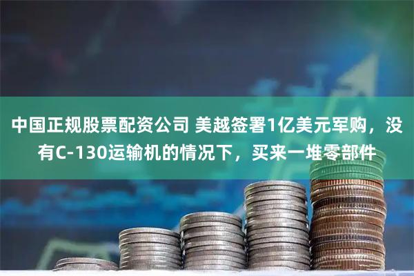 中国正规股票配资公司 美越签署1亿美元军购，没有C-130运输机的情况下，买来一堆零部件