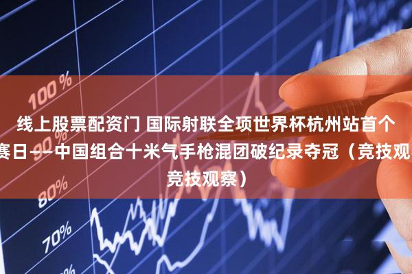 线上股票配资门 国际射联全项世界杯杭州站首个比赛日——中国组合十米气手枪混团破纪录夺冠（竞技观察）