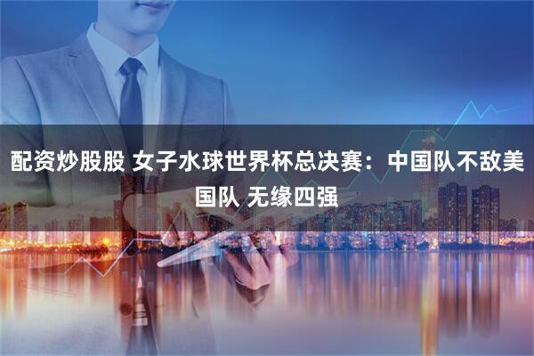 配资炒股股 女子水球世界杯总决赛：中国队不敌美国队 无缘四强
