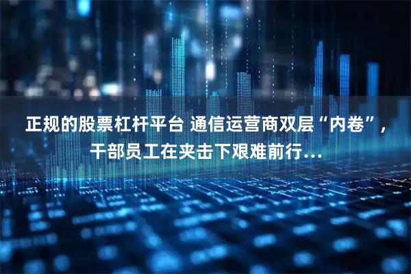 正规的股票杠杆平台 通信运营商双层“内卷”，干部员工在夹击下艰难前行…