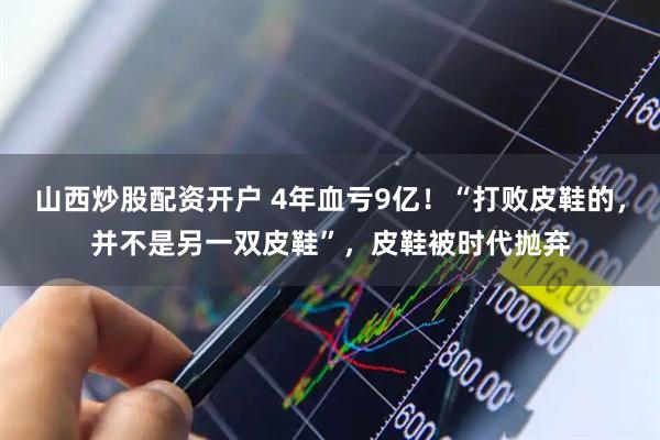 山西炒股配资开户 4年血亏9亿！“打败皮鞋的，并不是另一双皮鞋”，皮鞋被时代抛弃
