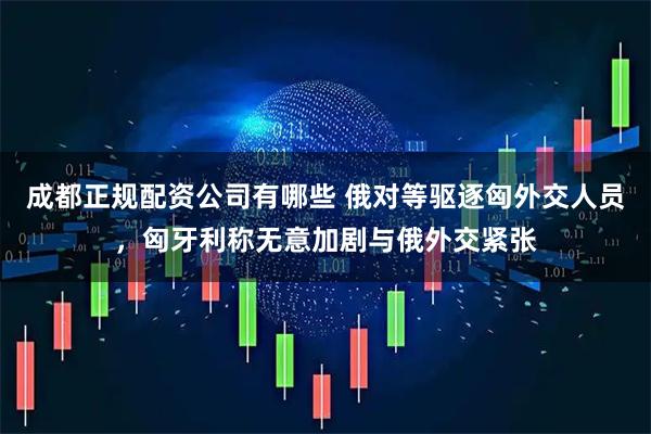 成都正规配资公司有哪些 俄对等驱逐匈外交人员，匈牙利称无意加剧与俄外交紧张