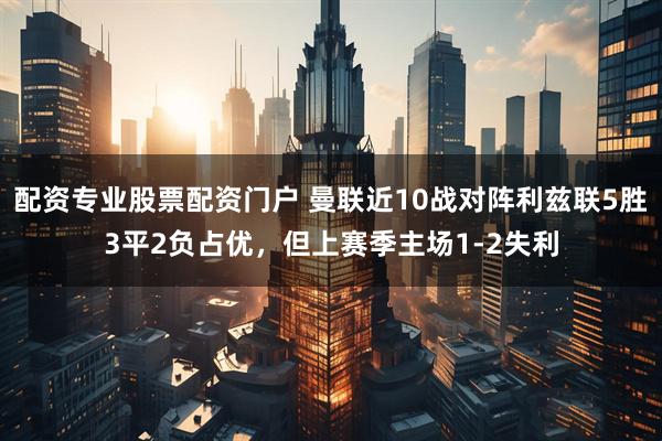 配资专业股票配资门户 曼联近10战对阵利兹联5胜3平2负占优，但上赛季主场1-2失利